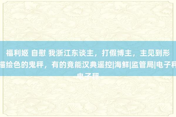 福利姬 自慰 我浙江东谈主，打假博主，主见到形描绘色的鬼秤，有的竟能汉典遥控|海鲜|监管局|电子秤