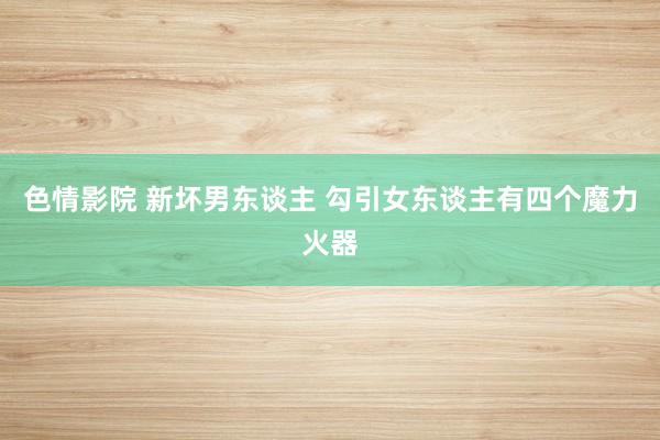 色情影院 新坏男东谈主 勾引女东谈主有四个魔力火器