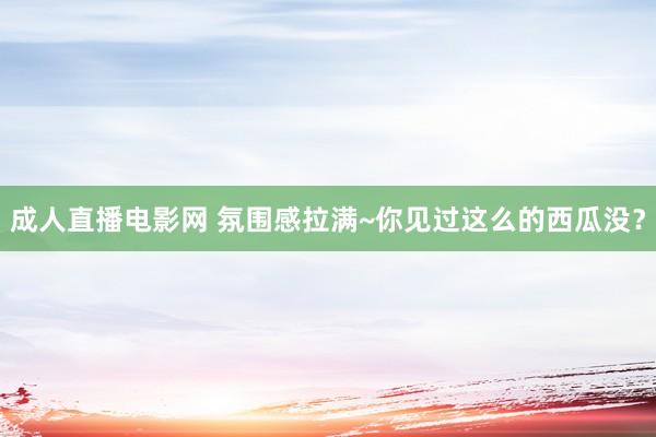 成人直播电影网 氛围感拉满~你见过这么的西瓜没？