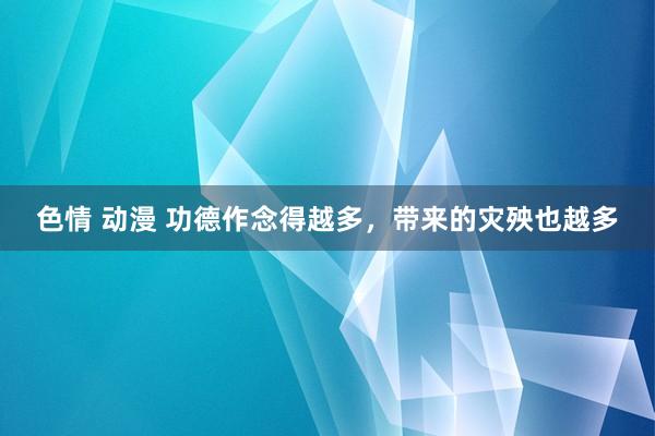色情 动漫 功德作念得越多,带来的灾殃也越多