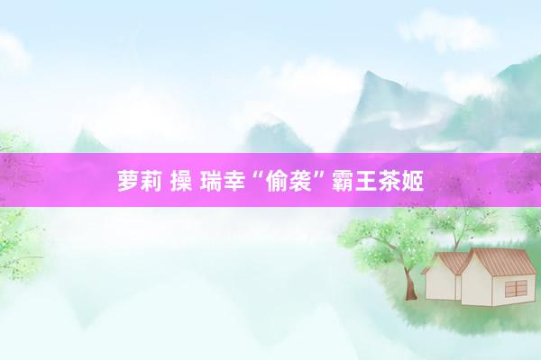 萝莉 操 瑞幸“偷袭”霸王茶姬