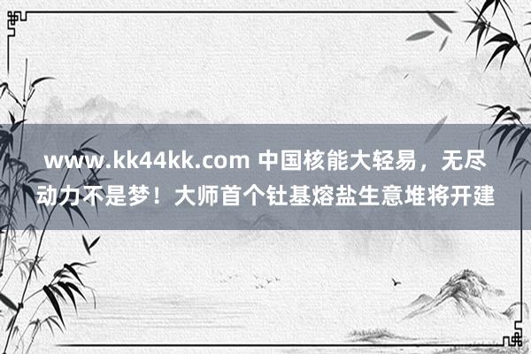www.kk44kk.com 中国核能大轻易，无尽动力不是梦！大师首个钍基熔盐生意堆将开建