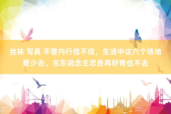 丝袜 写真 不管内行信不信，生活中这六个场地要少去，古东说念主忠告再好奇也不去