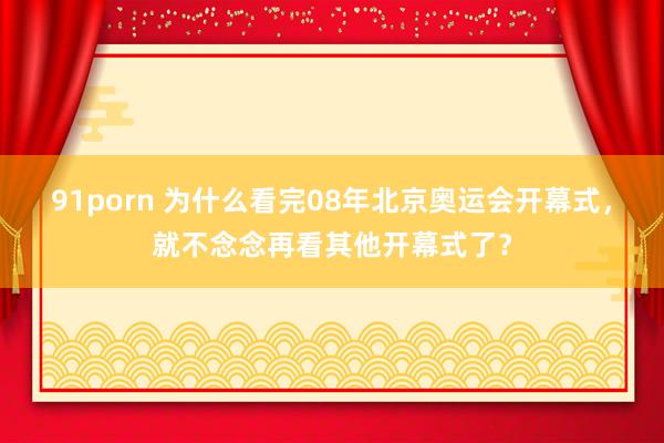 91porn 为什么看完08年北京奥运会开幕式，就不念念再看其他开幕式了？