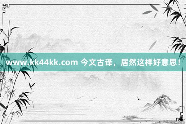 www.kk44kk.com 今文古译，居然这样好意思！