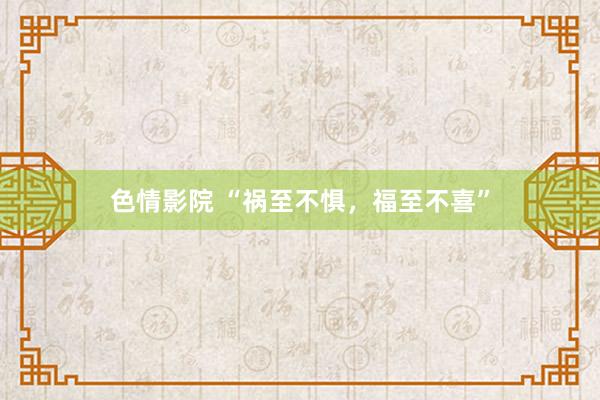 色情影院 “祸至不惧，福至不喜”