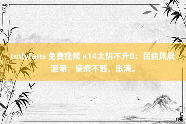 onlyfans 免费视频 κ14太阴不升B：民病风厥涎潮，偏痹不随，胀满。