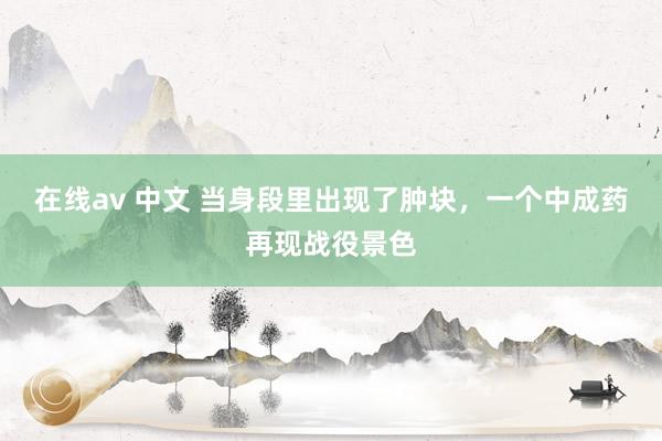 在线av 中文 当身段里出现了肿块，一个中成药再现战役景色