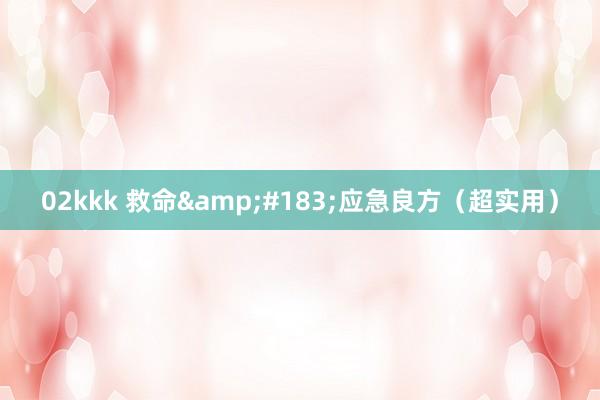 02kkk 救命&#183;应急良方（超实用）