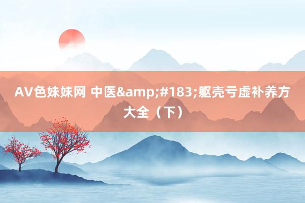 AV色妹妹网 中医&#183;躯壳亏虚补养方大全（下）