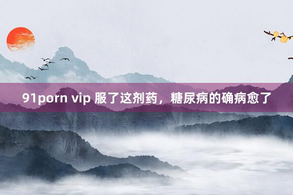 91porn vip 服了这剂药，糖尿病的确病愈了
