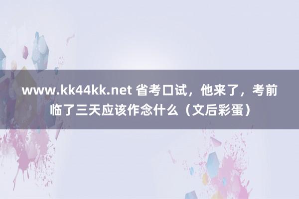 www.kk44kk.net 省考口试，他来了，考前临了三天应该作念什么（文后彩蛋）