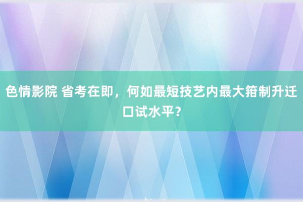 色情影院 省考在即，何如最短技艺内最大箝制升迁口试水平？
