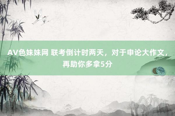 AV色妹妹网 联考倒计时两天，对于申论大作文，再助你多拿5分