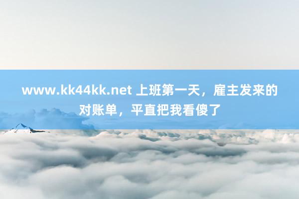 www.kk44kk.net 上班第一天，雇主发来的对账单，平直把我看傻了