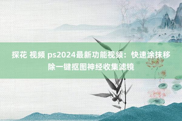 探花 视频 ps2024最新功能视频：快速涂抹移除一键抠图神经收集滤镜