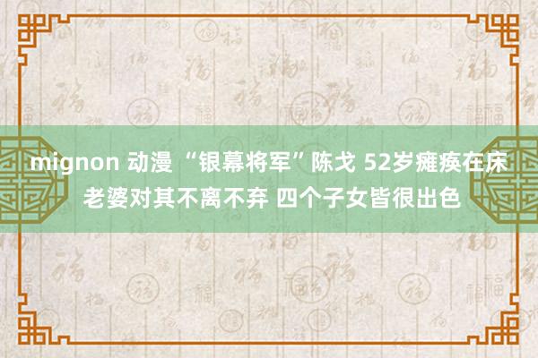 mignon 动漫 “银幕将军”陈戈 52岁瘫痪在床 老婆对其不离不弃 四个子女皆很出色
