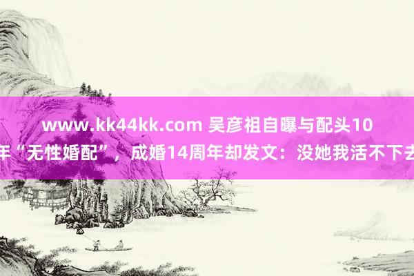 www.kk44kk.com 吴彦祖自曝与配头10年“无性婚配”，成婚14周年却发文：没她我活不下去