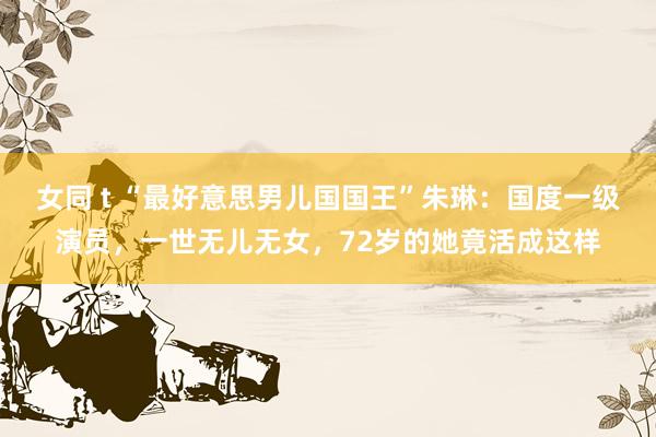 女同 t “最好意思男儿国国王”朱琳：国度一级演员，一世无儿无女，72岁的她竟活成这样