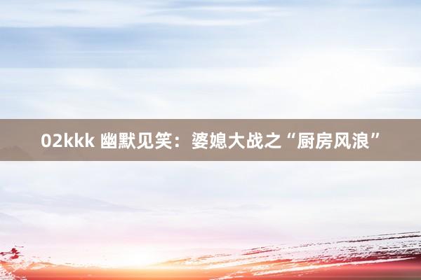 02kkk 幽默见笑：婆媳大战之“厨房风浪”