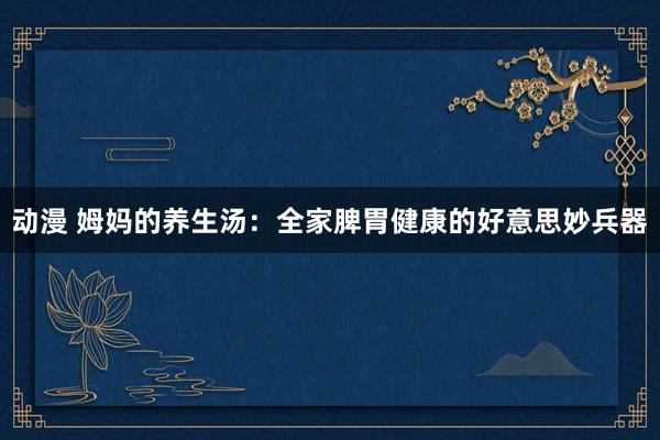 动漫 姆妈的养生汤：全家脾胃健康的好意思妙兵器