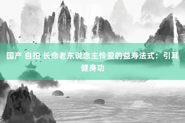 国产 自拍 长命老东说念主怜爱的益寿法式：引耳健身功