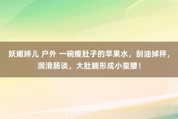 妖媚婷儿 户外 一碗瘦肚子的苹果水，刮油掉秤，润滑肠谈，大肚腩形成小蛮腰！