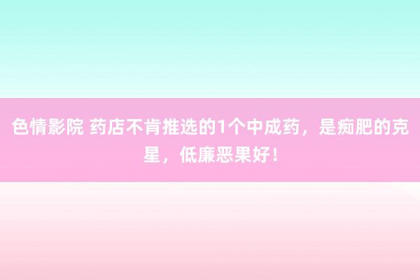 色情影院 药店不肯推选的1个中成药，是痴肥的克星，低廉恶果好！
