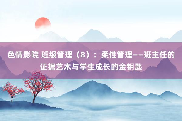 色情影院 班级管理（8）：柔性管理——班主任的证据艺术与学生成长的金钥匙