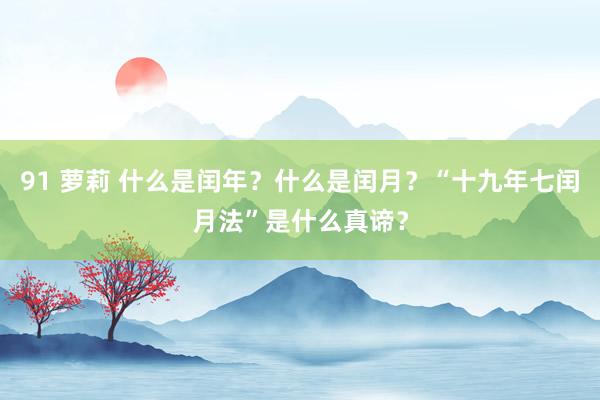 91 萝莉 什么是闰年？什么是闰月？“十九年七闰月法”是什么真谛？
