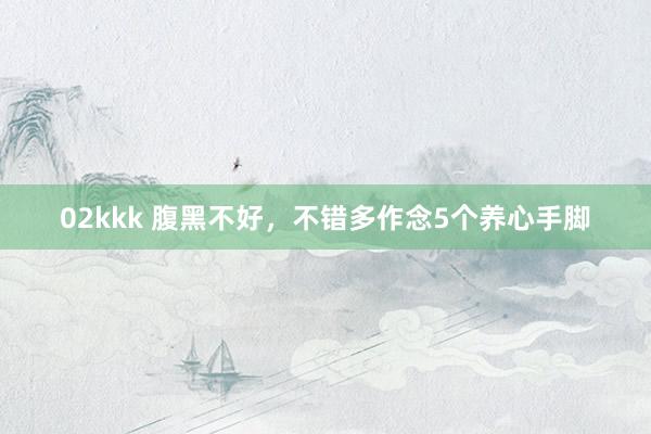 02kkk 腹黑不好，不错多作念5个养心手脚