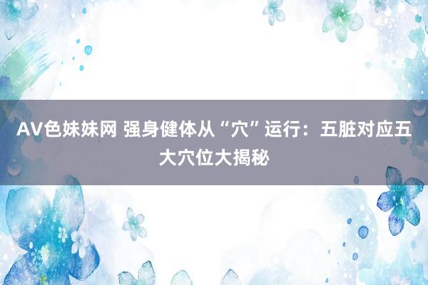 AV色妹妹网 强身健体从“穴”运行：五脏对应五大穴位大揭秘