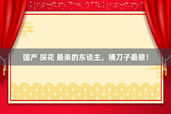 国产 探花 最亲的东谈主,捅刀子最狠!