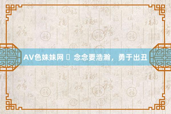 AV色妹妹网 ​念念要浩瀚，勇于出丑