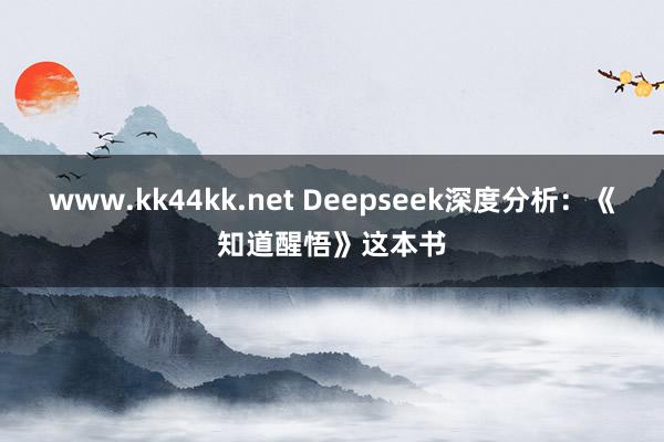 www.kk44kk.net Deepseek深度分析：《知道醒悟》这本书