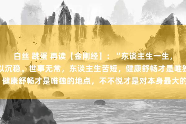 白丝 跳蛋 再读【金刚经】：“东谈主生一生，看开得寂寥，念念开得以沉稳。世事无常，东谈主生苦短，健康舒畅才是唯独的地点，不不悦才是对本身最大的善待。”
