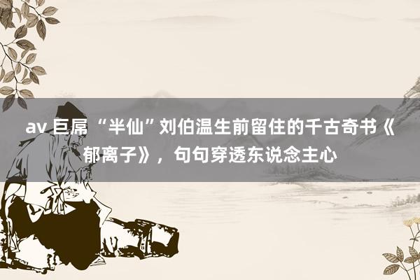 av 巨屌 “半仙”刘伯温生前留住的千古奇书《郁离子》，句句穿透东说念主心