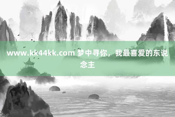 www.kk44kk.com 梦中寻你，我最喜爱的东说念主