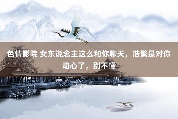 色情影院 女东说念主这么和你聊天，浩繁是对你动心了，别不懂