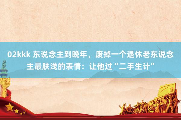 02kkk 东说念主到晚年，废掉一个退休老东说念主最肤浅的表情：让他过“二手生计”