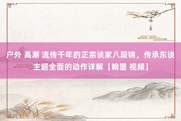 户外 高潮 流传千年的正宗谈家八段锦，传承东谈主超全面的动作详解【翰墨 视频】