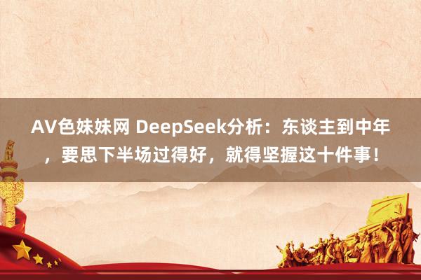 AV色妹妹网 DeepSeek分析：东谈主到中年，要思下半场过得好，就得坚握这十件事！