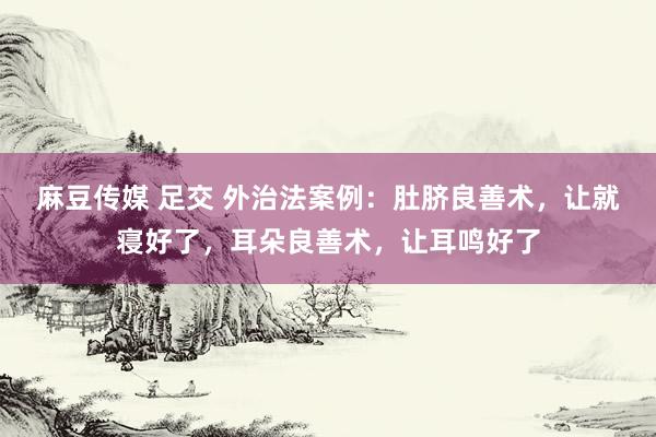 麻豆传媒 足交 外治法案例：肚脐良善术，让就寝好了，耳朵良善术，让耳鸣好了