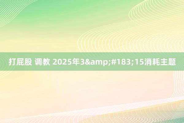 打屁股 调教 2025年3&#183;15消耗主题
