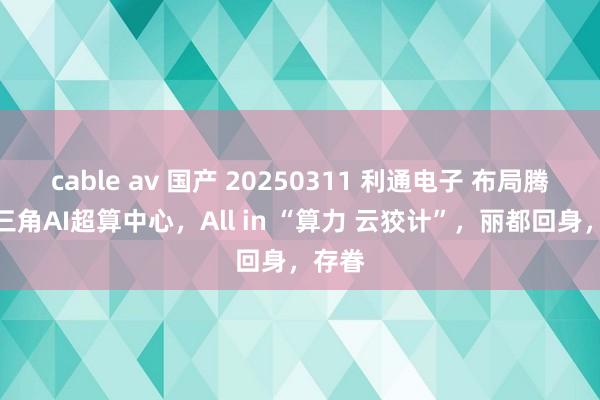 cable av 国产 20250311 利通电子 布局腾讯长三角AI超算中心，All in “算力 云狡计”，丽都回身，存眷