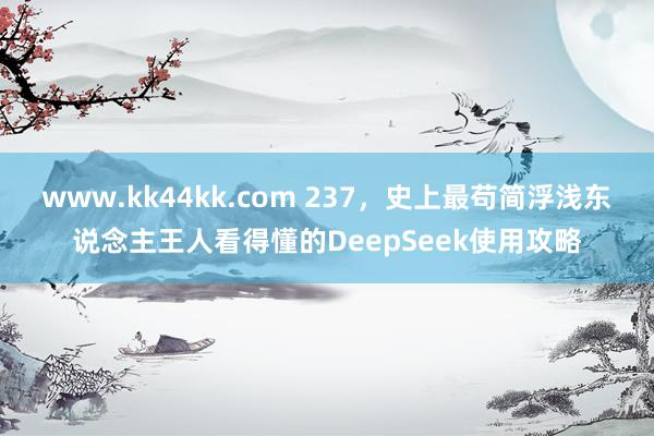 www.kk44kk.com 237，史上最苟简浮浅东说念主王人看得懂的DeepSeek使用攻略