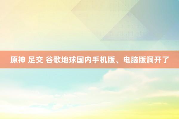 原神 足交 谷歌地球国内手机版、电脑版洞开了