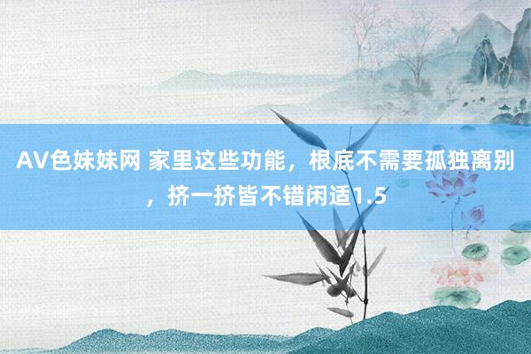 AV色妹妹网 家里这些功能，根底不需要孤独离别，挤一挤皆不错闲适1.5